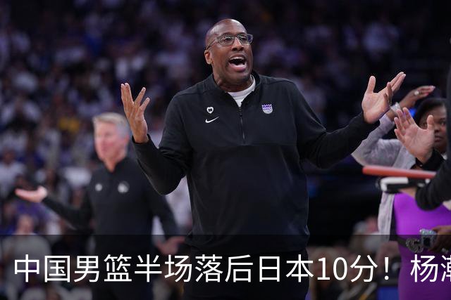 中国男篮半场落后日本10分！杨瀚森5分，胡金秋8分，贺希宁10分