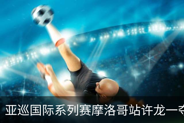 亚巡国际系列赛摩洛哥站许龙一夺冠 林钰鑫T19