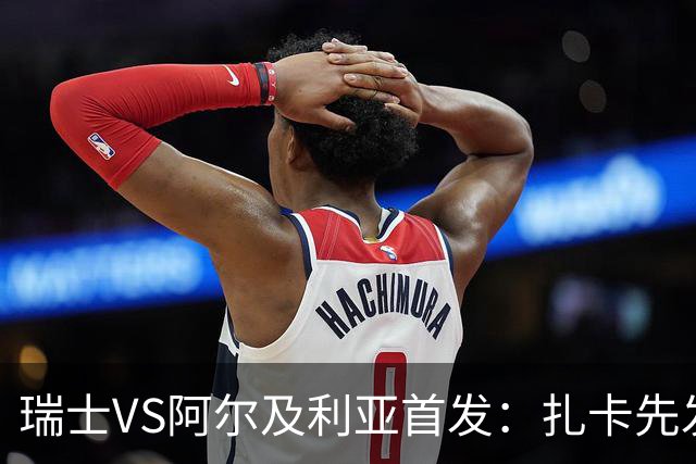 瑞士VS阿尔及利亚首发：扎卡先发 齐达内之子出战