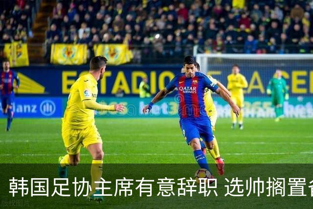 韩国足协主席有意辞职 选帅搁置备战亚洲杯亦受阻